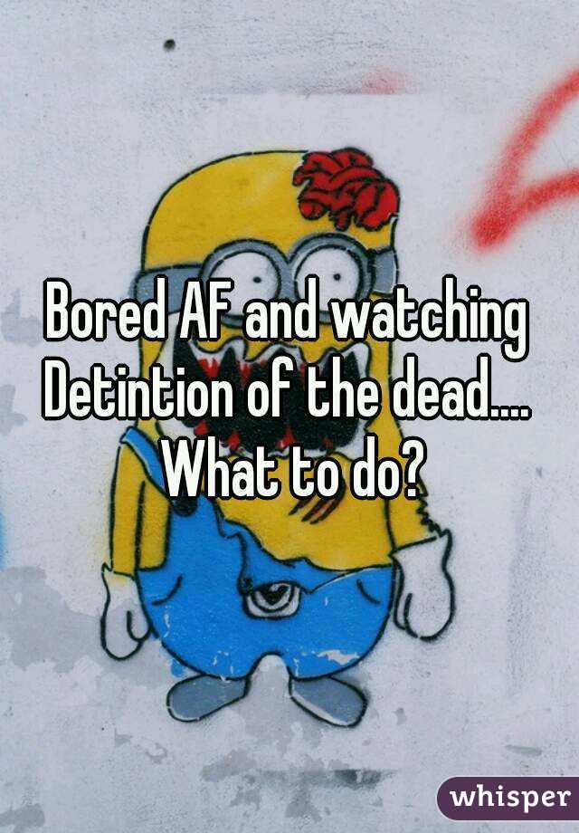 Bored AF and watching Detintion of the dead....  What to do?