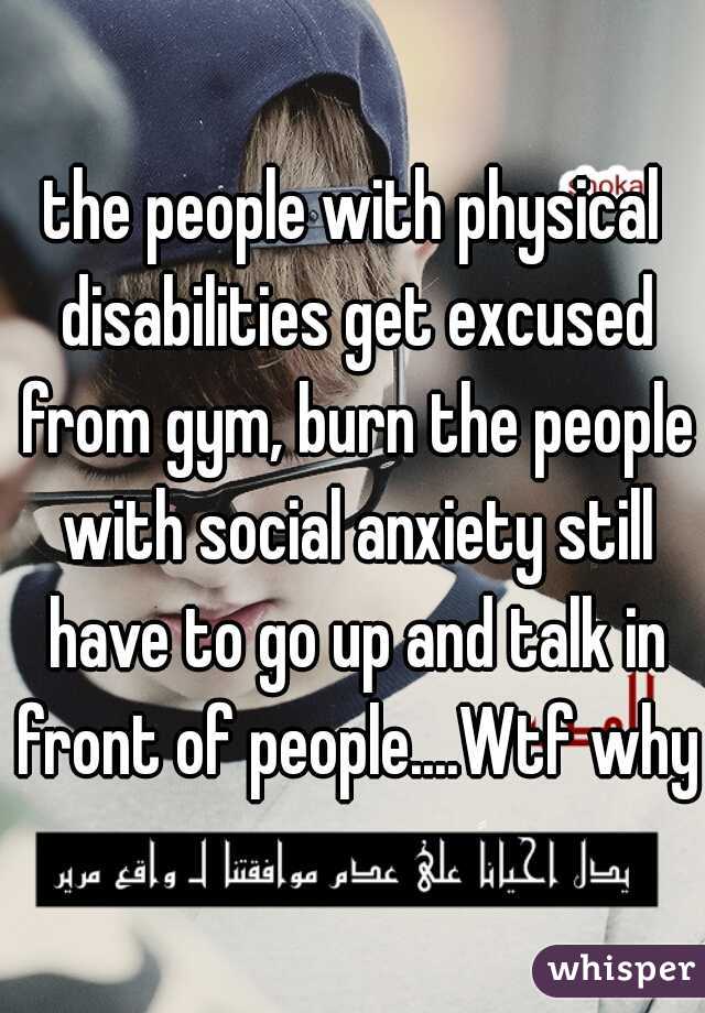 the people with physical disabilities get excused from gym, burn the people with social anxiety still have to go up and talk in front of people....Wtf why?