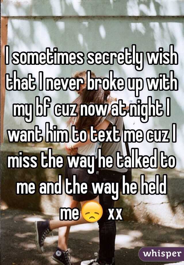 I sometimes secretly wish that I never broke up with my bf cuz now at night I want him to text me cuz I miss the way he talked to me and the way he held me😞 xx