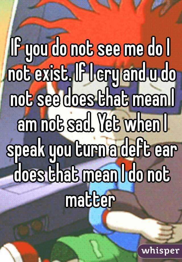 If you do not see me do I not exist. If I cry and u do not see does that mean I am not sad. Yet when I speak you turn a deft ear does that mean I do not matter 