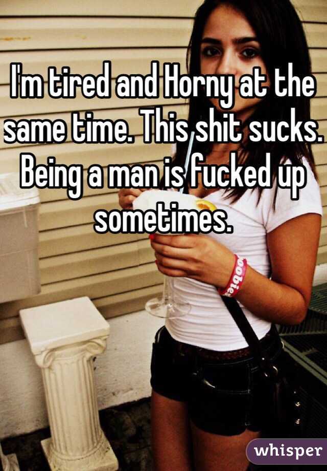 I'm tired and Horny at the same time. This shit sucks. Being a man is fucked up sometimes. 