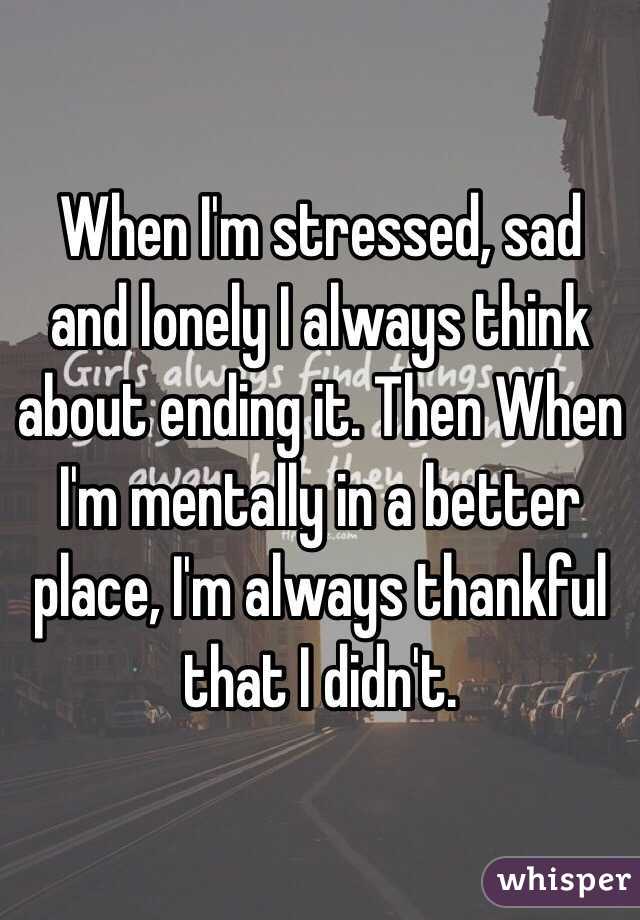 When I'm stressed, sad and lonely I always think about ending it. Then When I'm mentally in a better place, I'm always thankful that I didn't.