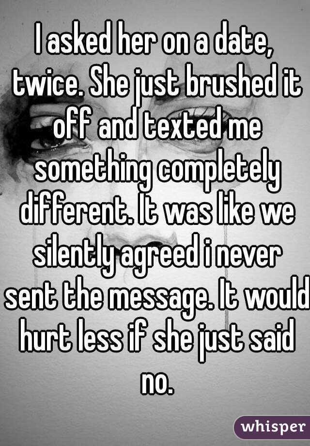 I asked her on a date, twice. She just brushed it off and texted me something completely different. It was like we silently agreed i never sent the message. It would hurt less if she just said no.