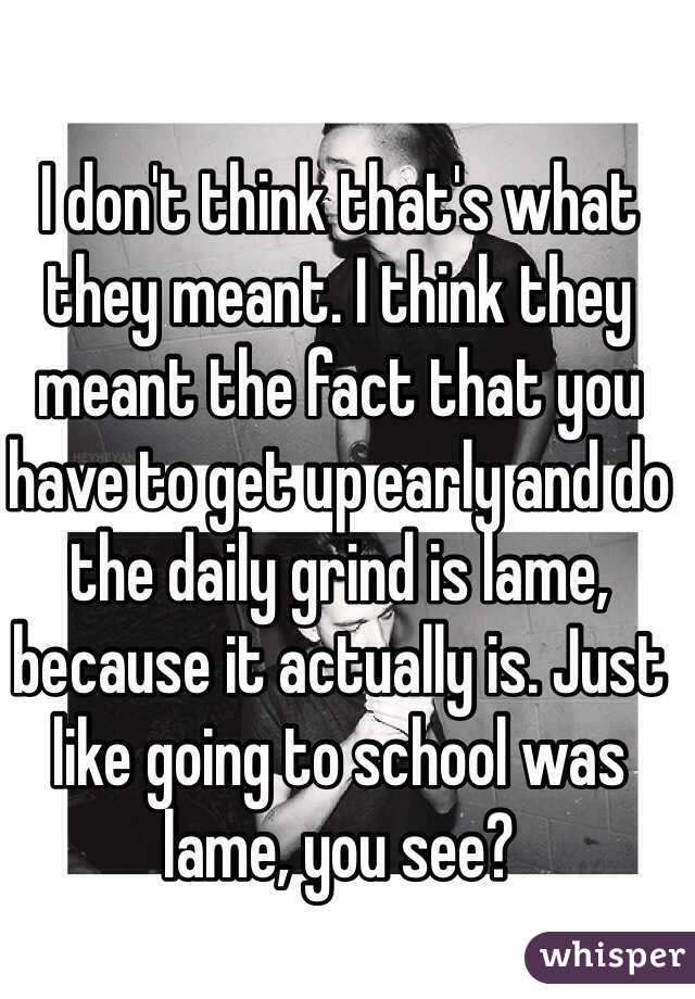 I don't think that's what they meant. I think they meant the fact that you have to get up early and do the daily grind is lame, because it actually is. Just like going to school was lame, you see?