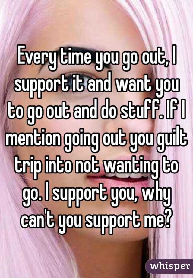 Every time you go out, I support it and want you to go out and do stuff. If I mention going out you guilt trip into not wanting to go. I support you, why can't you support me? 