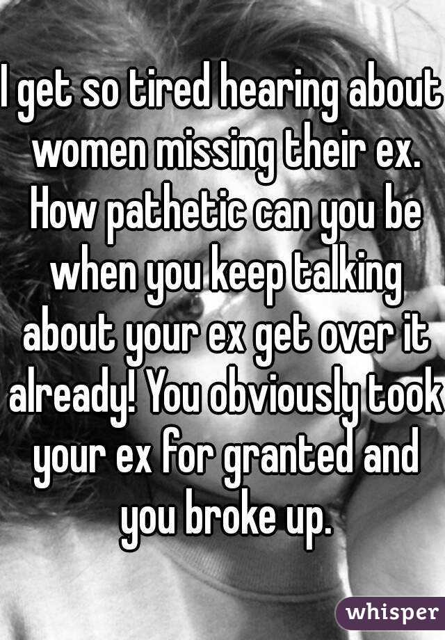 I get so tired hearing about women missing their ex. How pathetic can you be when you keep talking about your ex get over it already! You obviously took your ex for granted and you broke up.