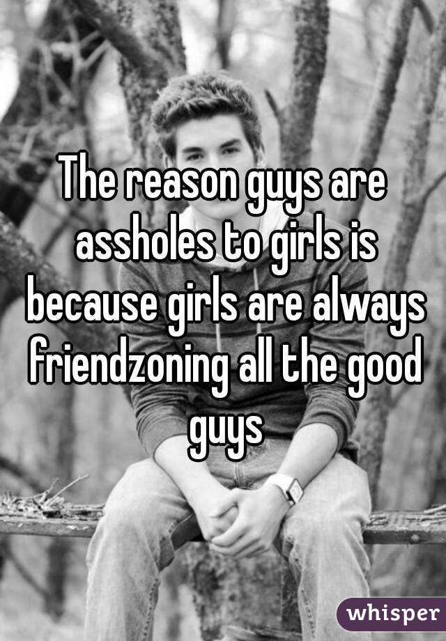 The reason guys are assholes to girls is because girls are always friendzoning all the good guys