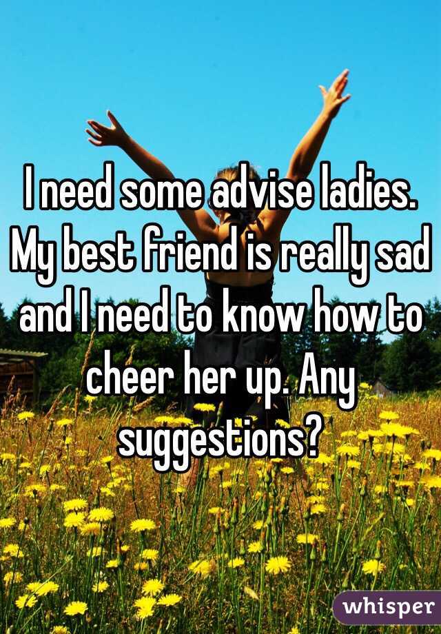 I need some advise ladies. My best friend is really sad and I need to know how to cheer her up. Any suggestions?