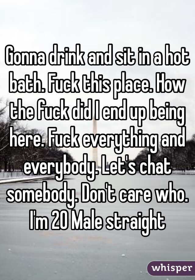 Gonna drink and sit in a hot bath. Fuck this place. How the fuck did I end up being here. Fuck everything and everybody. Let's chat somebody. Don't care who. I'm 20 Male straight 