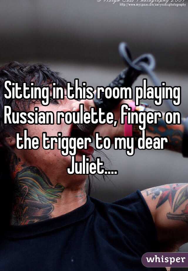 Sitting in this room playing Russian roulette, finger on the trigger to my dear Juliet....