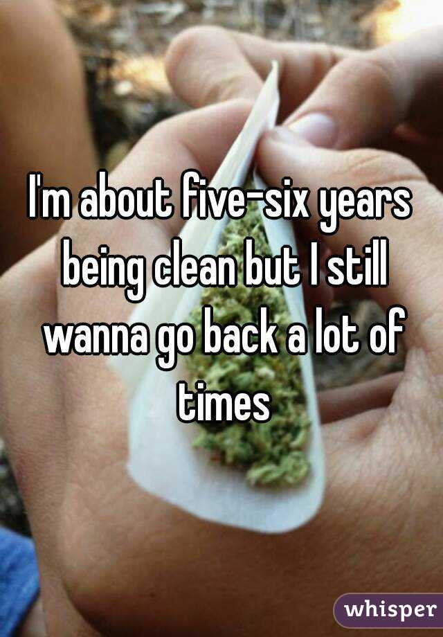 I'm about five-six years being clean but I still wanna go back a lot of times