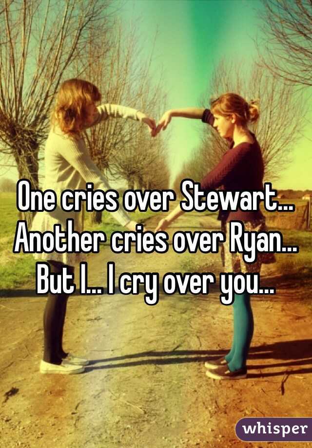 One cries over Stewart...
Another cries over Ryan...
But I... I cry over you...