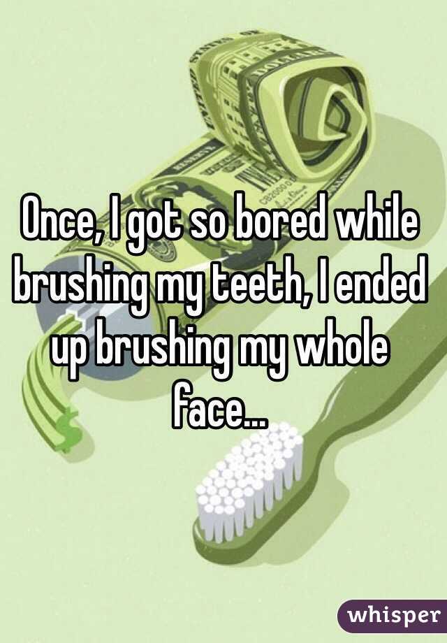 Once, I got so bored while brushing my teeth, I ended up brushing my whole face...