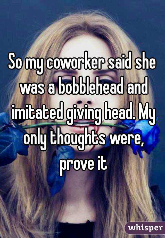 So my coworker said she was a bobblehead and imitated giving head. My only thoughts were, prove it