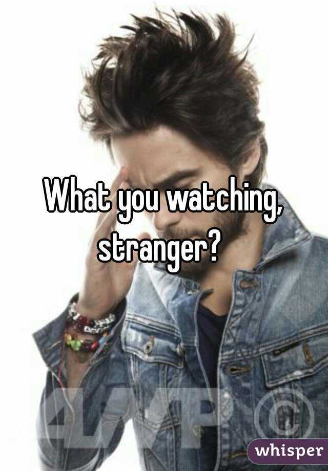 What you watching, stranger?  