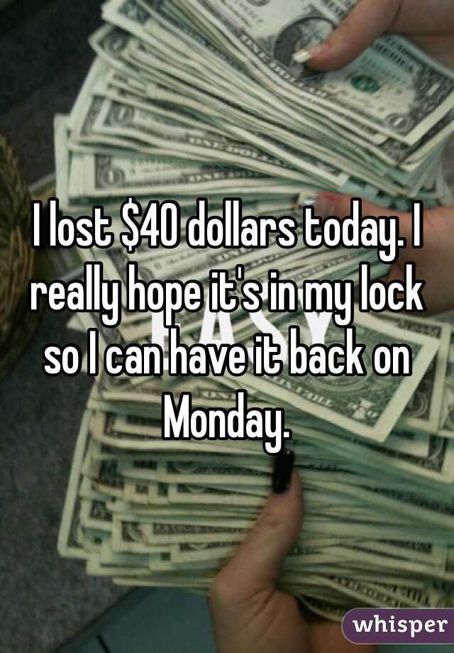 I lost $40 dollars today. I really hope it's in my lock so I can have it back on Monday. 