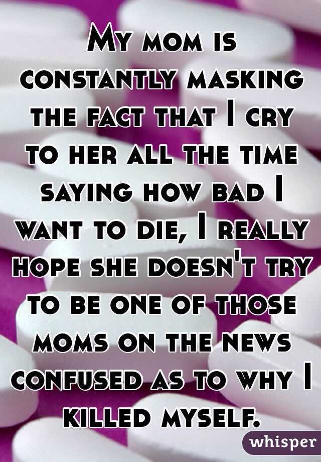 My mom is constantly masking the fact that I cry to her all the time saying how bad I want to die, I really hope she doesn't try to be one of those moms on the news confused as to why I killed myself.