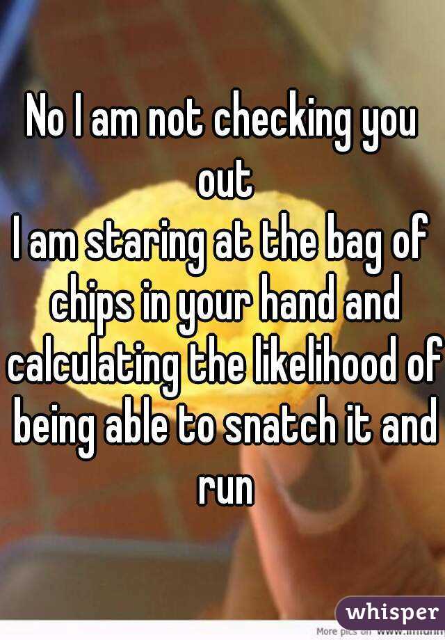 No I am not checking you out
I am staring at the bag of chips in your hand and calculating the likelihood of being able to snatch it and run