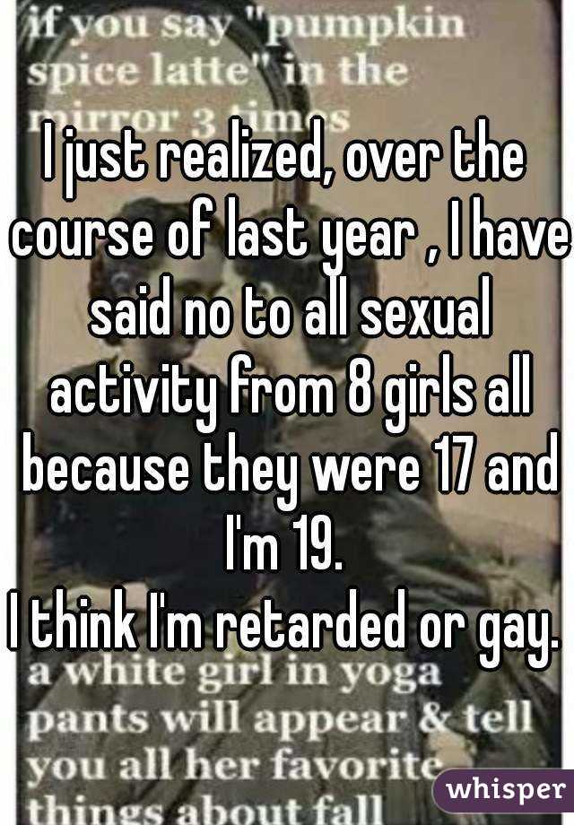 I just realized, over the course of last year , I have said no to all sexual activity from 8 girls all because they were 17 and I'm 19. 
I think I'm retarded or gay.