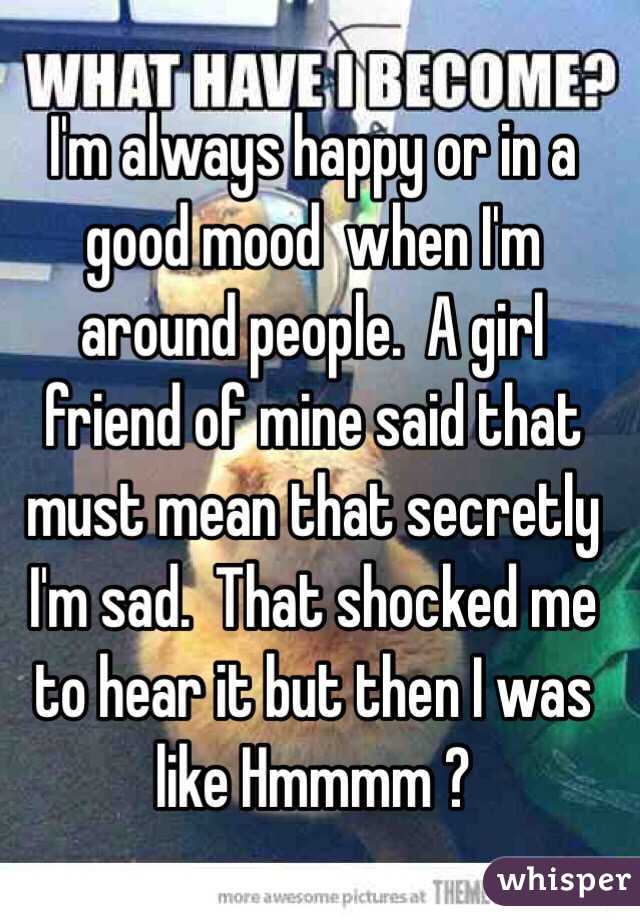 I'm always happy or in a good mood  when I'm around people.  A girl friend of mine said that must mean that secretly I'm sad.  That shocked me to hear it but then I was like Hmmmm ?