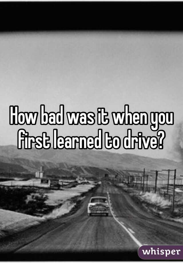 How bad was it when you first learned to drive? 