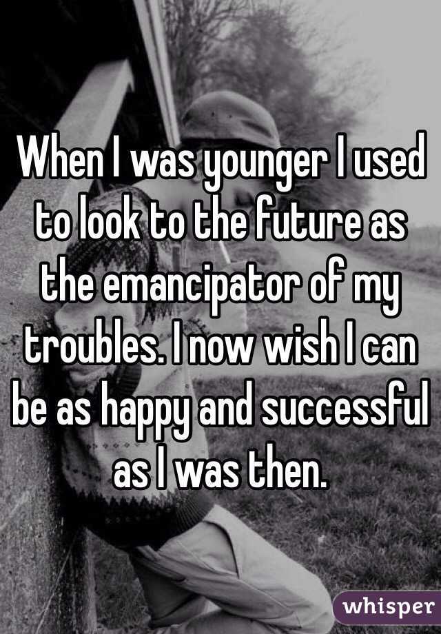 When I was younger I used to look to the future as the emancipator of my troubles. I now wish I can be as happy and successful as I was then.