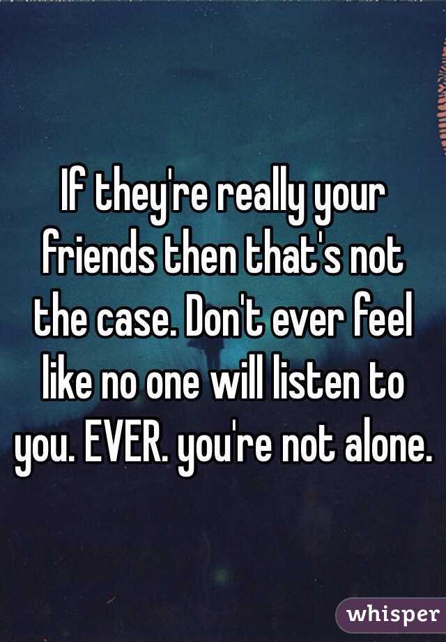 If they're really your friends then that's not the case. Don't ever feel like no one will listen to you. EVER. you're not alone. 