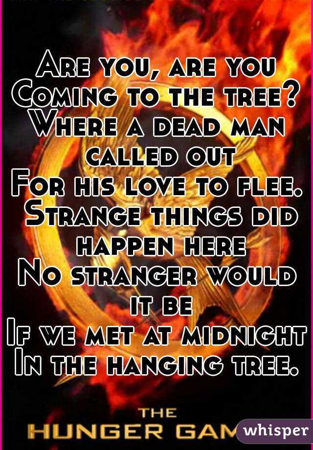 Are you, are you
Coming to the tree?
Where a dead man called out
For his love to flee. Strange things did happen here
No stranger would it be
If we met at midnight
In the hanging tree.