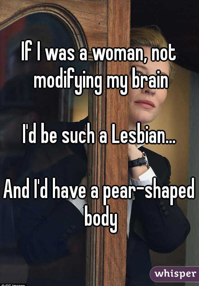 If I was a woman, not modifying my brain

I'd be such a Lesbian...

And I'd have a pear-shaped body