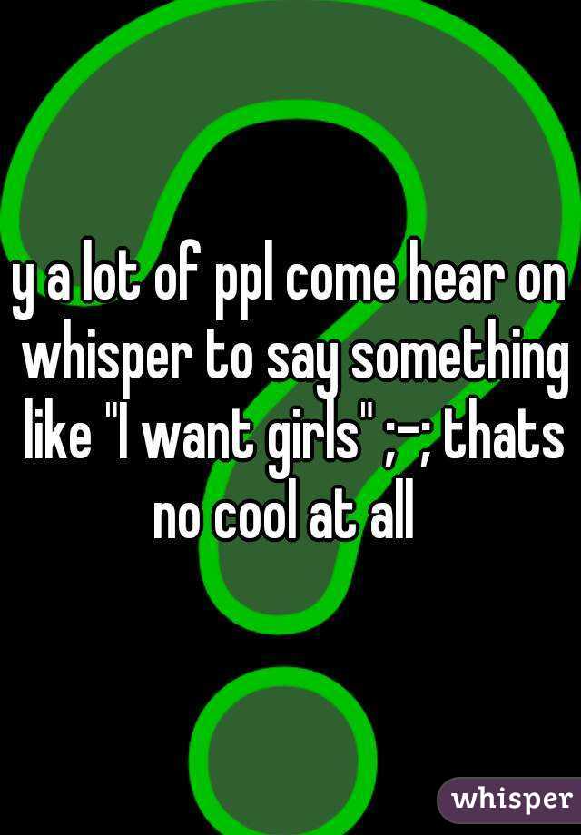 y a lot of ppl come hear on whisper to say something like "I want girls" ;-; thats no cool at all  