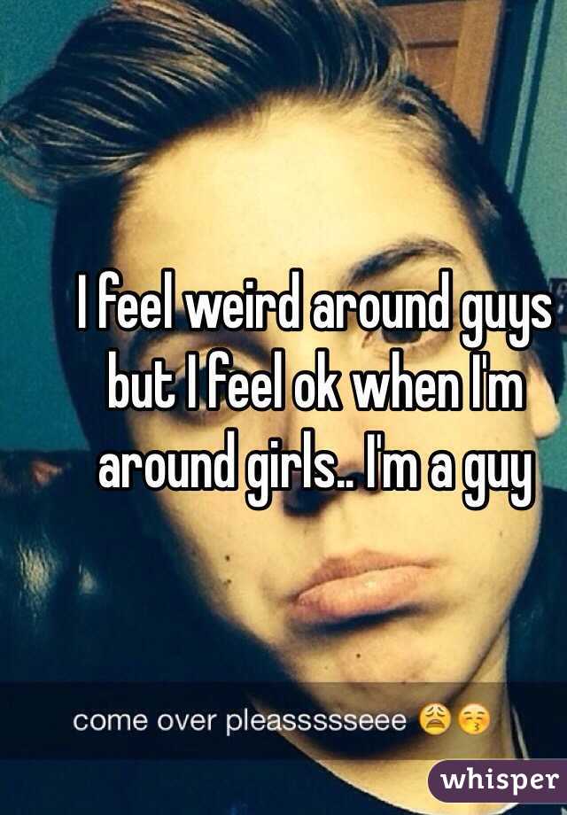 I feel weird around guys but I feel ok when I'm around girls.. I'm a guy 