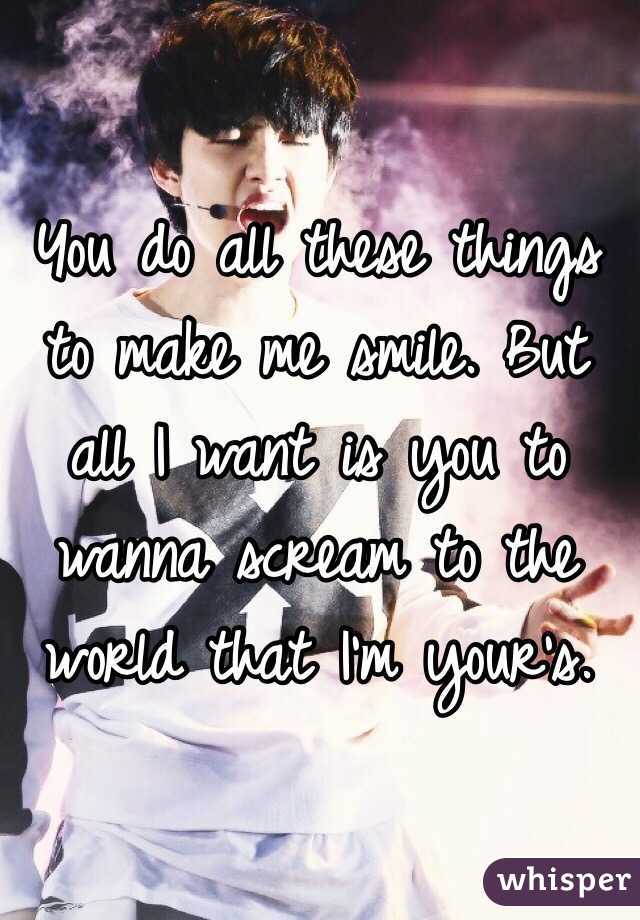 You do all these things to make me smile. But all I want is you to wanna scream to the world that I'm your's.