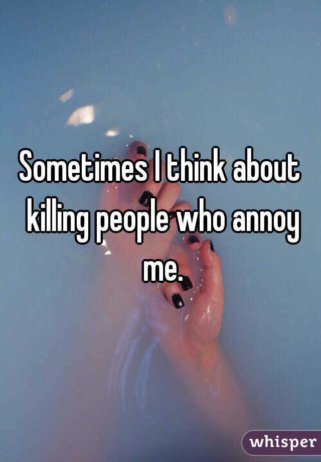 Sometimes I think about killing people who annoy me.