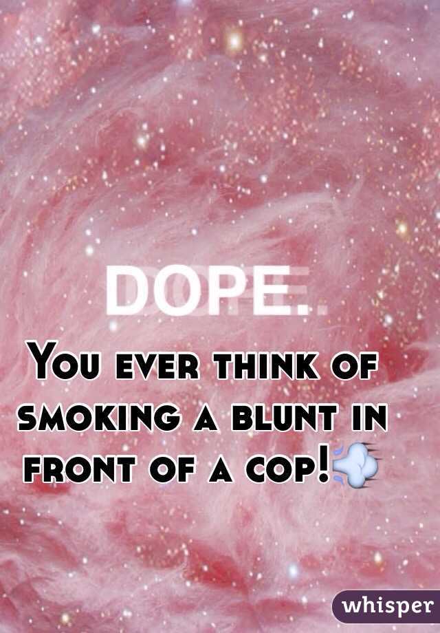 You ever think of smoking a blunt in front of a cop!💨