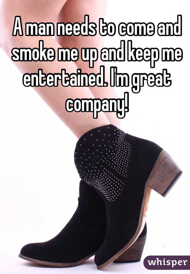 A man needs to come and smoke me up and keep me entertained. I'm great company! 