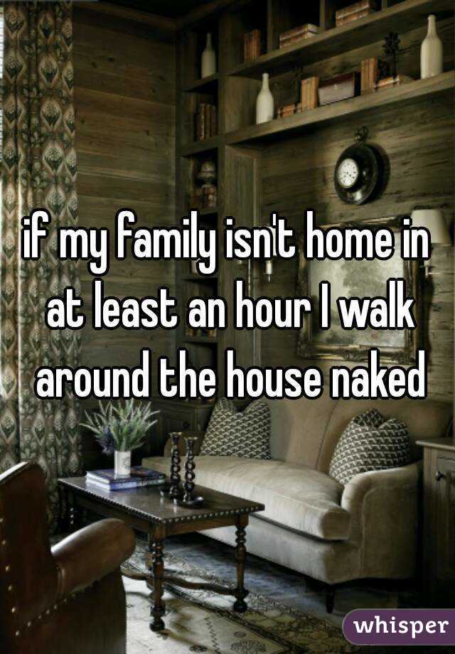 if my family isn't home in at least an hour I walk around the house naked