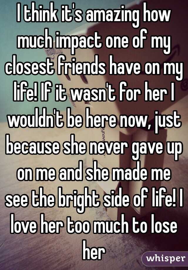 I think it's amazing how much impact one of my closest friends have on my life! If it wasn't for her I wouldn't be here now, just because she never gave up on me and she made me see the bright side of life! I love her too much to lose her