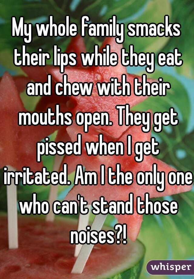 My whole family smacks their lips while they eat and chew with their mouths open. They get pissed when I get irritated. Am I the only one who can't stand those noises?!