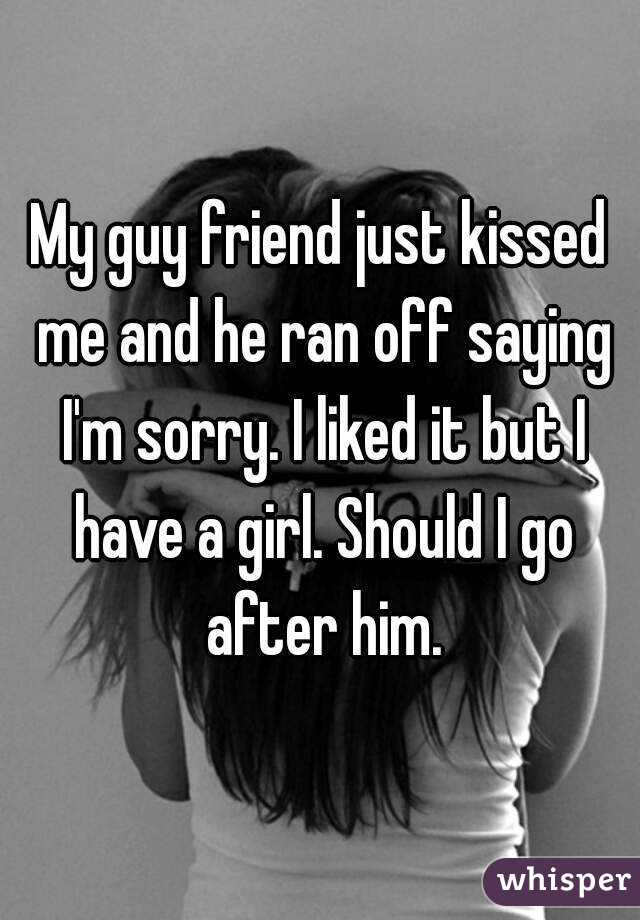 My guy friend just kissed me and he ran off saying I'm sorry. I liked it but I have a girl. Should I go after him.