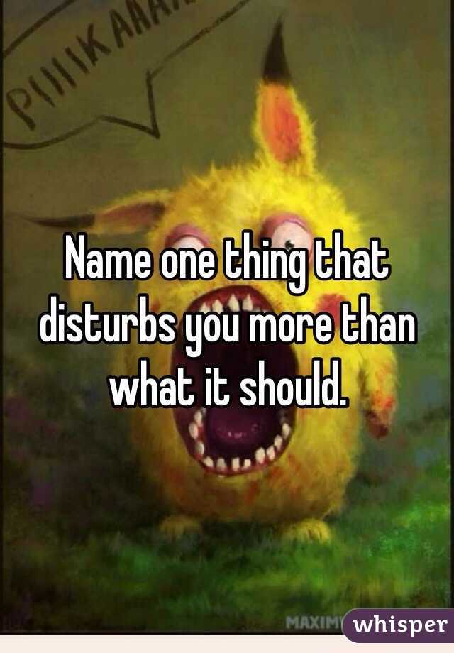 Name one thing that disturbs you more than what it should.