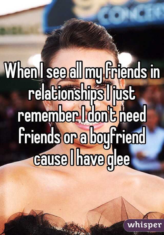 When I see all my friends in relationships I just remember I don't need friends or a boyfriend cause I have glee