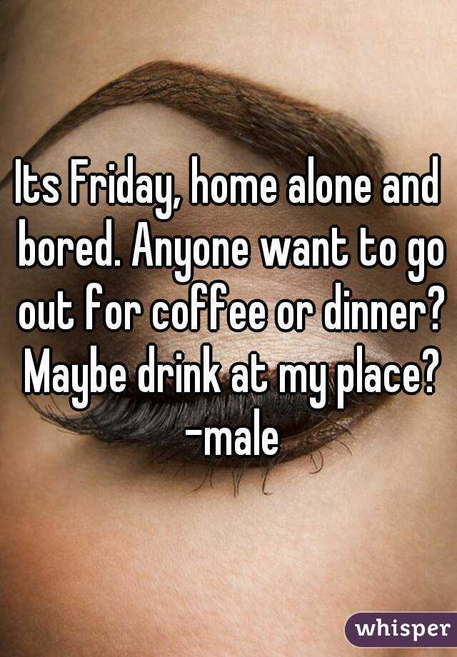 Its Friday, home alone and bored. Anyone want to go out for coffee or dinner? Maybe drink at my place? -male