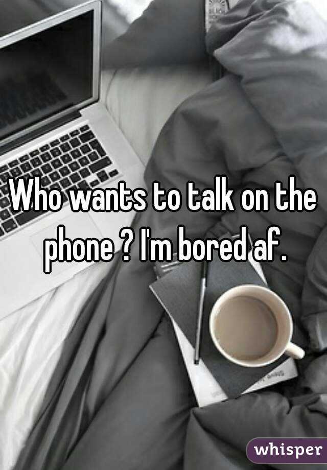 Who wants to talk on the phone ? I'm bored af.