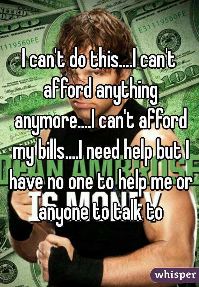 I can't do this....I can't afford anything anymore....I can't afford my bills....I need help but I have no one to help me or anyone to talk to