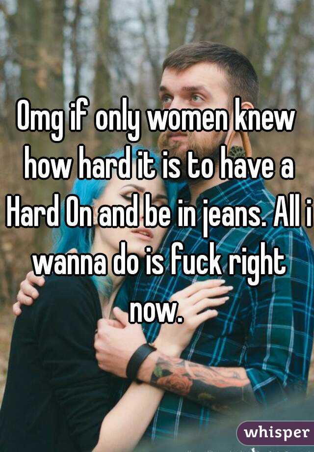 Omg if only women knew how hard it is to have a Hard On and be in jeans. All i wanna do is fuck right now. 