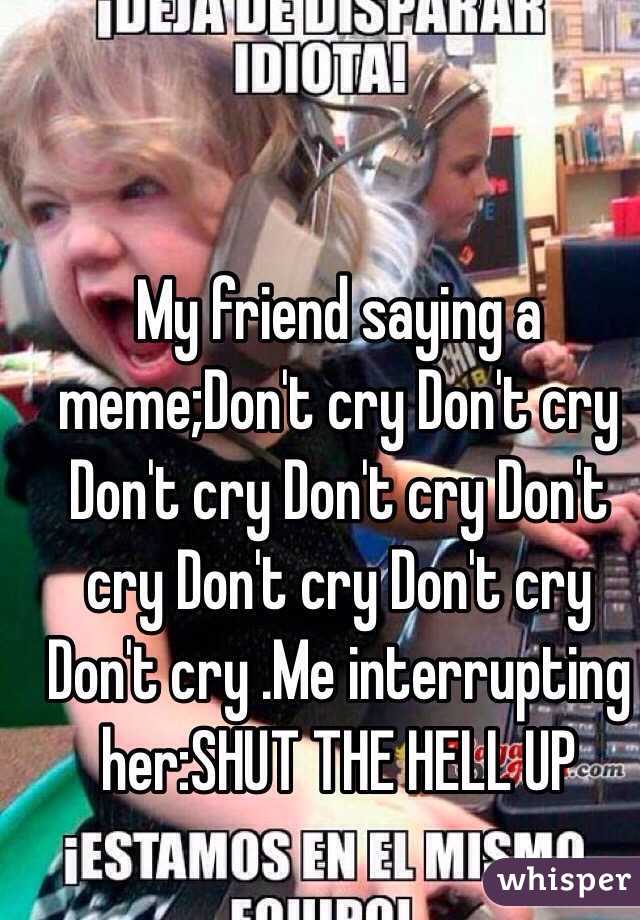 My friend saying a meme;Don't cry Don't cry Don't cry Don't cry Don't cry Don't cry Don't cry Don't cry .Me interrupting her:SHUT THE HELL UP