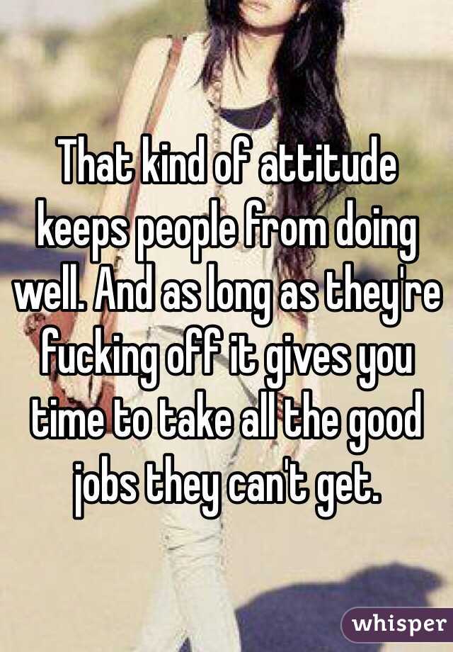That kind of attitude keeps people from doing well. And as long as they're fucking off it gives you time to take all the good jobs they can't get. 