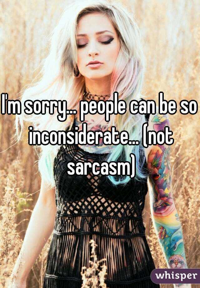 I'm sorry... people can be so inconsiderate... (not sarcasm)