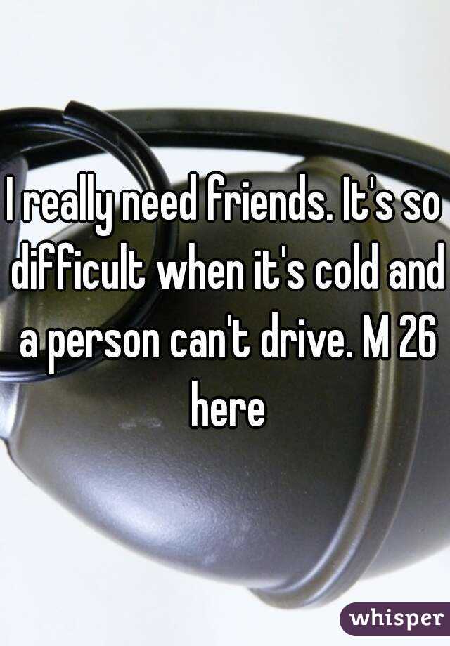 I really need friends. It's so difficult when it's cold and a person can't drive. M 26 here