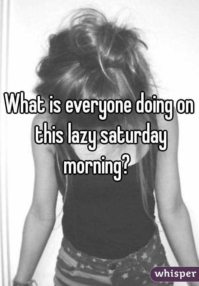 What is everyone doing on this lazy saturday morning?  